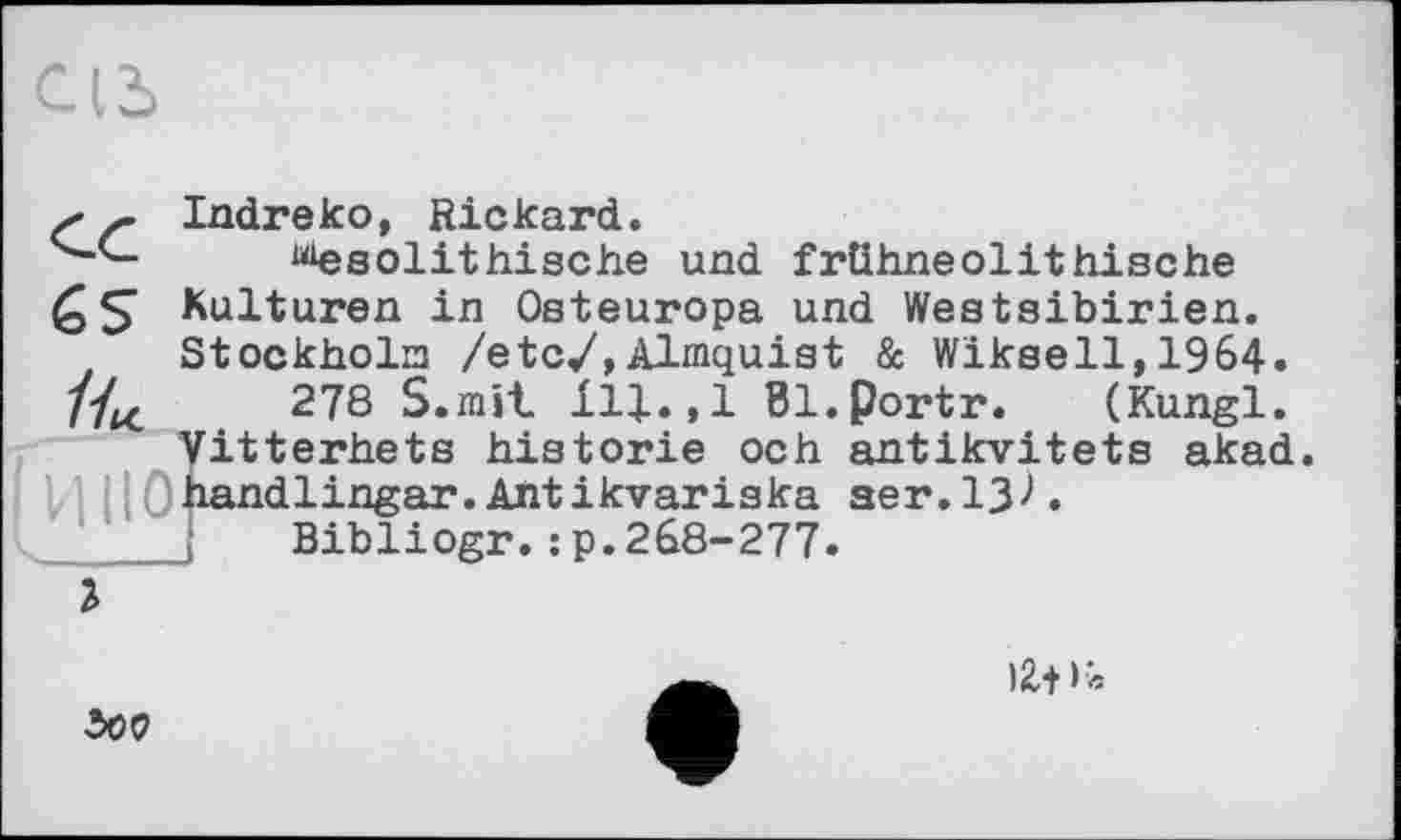 ﻿s Ґ Indreko, Rickard.
^esolithische und frühneolithische Kulturen in Osteuropa und Westsibirien. Stockholm /etc/,Almquist & Wiksell,1964.
//^	278 S.mit ill.,1 Bl.portr. (Kungl.
Vitterhets historié och antikvitets akad.
і Ohandlingar.Ahtikvariska aer.13^. j Bibliogr.:p.268-277.
г

